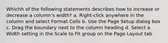 Whichh of the following statements describes how to increase or decrease a column's width? a. Right-click anywhere in the column and select Format Cells b. Use the Page Setup dialog box c. Drag the boundary next to the column heading d. Select a Width setting in the Scale to Fit group on the Page Layout tab