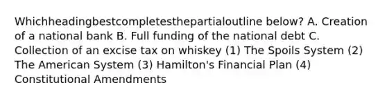 Whichheadingbestcompletesthepartialoutline below? A. Creation of a national bank B. Full funding of the national debt C. Collection of an excise tax on whiskey (1) The Spoils System (2) The American System (3) Hamilton's Financial Plan (4) Constitutional Amendments