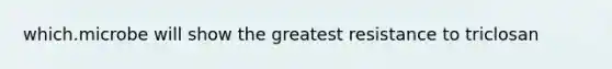 which.microbe will show the greatest resistance to triclosan