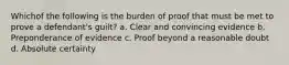 Whichof the following is the burden of proof that must be met to prove a defendant's guilt? a. Clear and convincing evidence b. Preponderance of evidence c. Proof beyond a reasonable doubt d. Absolute certainty