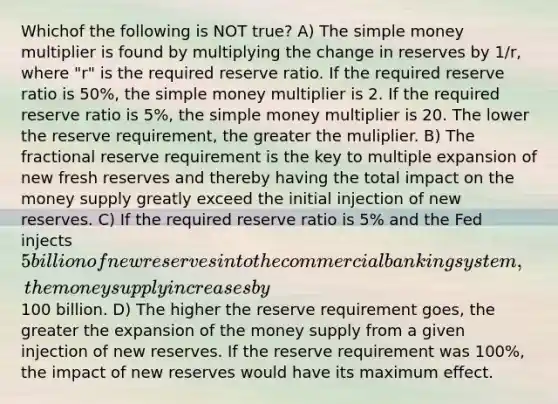 Whichof the following is NOT true? A) The simple money multiplier is found by multiplying the change in reserves by 1/r, where "r" is the required reserve ratio. If the required reserve ratio is 50%, the simple money multiplier is 2. If the required reserve ratio is 5%, the simple money multiplier is 20. The lower the reserve requirement, the greater the muliplier. B) The fractional reserve requirement is the key to multiple expansion of new fresh reserves and thereby having the total impact on the money supply greatly exceed the initial injection of new reserves. C) If the required reserve ratio is 5% and the Fed injects 5 billion of new reserves into the commercial banking system, the money supply increases by100 billion. D) The higher the reserve requirement goes, the greater the expansion of the money supply from a given injection of new reserves. If the reserve requirement was 100%, the impact of new reserves would have its maximum effect.