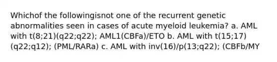 Whichof the followingisnot one of the recurrent genetic abnormalities seen in cases of acute myeloid leukemia? a. AML with t(8;21)(q22;q22); AML1(CBFa)/ETO b. AML with t(15;17)(q22;q12); (PML/RARa) c. AML with inv(16)/p(13;q22); (CBFb/MY