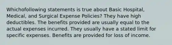 Whichofollowing statements is true about Basic Hospital, Medical, and Surgical Expense Policies? They have high deductibles. The benefits provided are usually equal to the actual expenses incurred. They usually have a stated limit for specific expenses. Benefits are provided for loss of income.