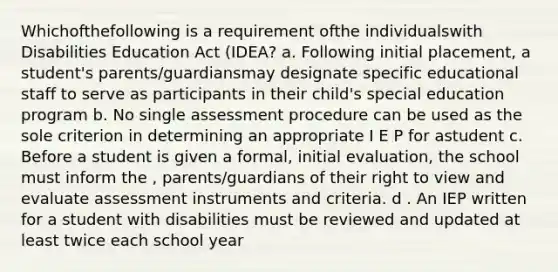 Whichofthefollowing is a requirement ofthe individualswith Disabilities Education Act (IDEA? a. Following initial placement, a student's parents/guardiansmay designate specific educational staff to serve as participants in their child's special education program b. No single assessment procedure can be used as the sole criterion in determining an appropriate I E P for astudent c. Before a student is given a formal, initial evaluation, the school must inform the , parents/guardians of their right to view and evaluate assessment instruments and criteria. d . An IEP written for a student with disabilities must be reviewed and updated at least twice each school year