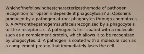 Whichofthefollowingbestcharacterizesthemode of pathogen recognition for opsonin-dependent phagocytosis? a. Opsonins produced by a pathogen attract phagocytes through chemotaxis. b. APAMPonthepathogen'ssurfaceisrecognized by a phagocyte's toll-like receptors. c. A pathogen is first coated with a molecule such as a complement protein, which allows it to be recognized by phagocytes. d. A pathogen is coated with a molecule such as a complement protein that immediately lyses the cell.