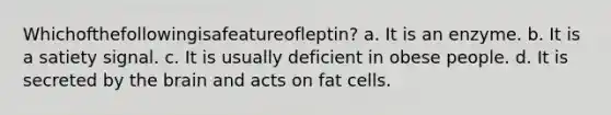 Whichofthefollowingisafeatureofleptin? a. It is an enzyme. b. It is a satiety signal. c. It is usually deficient in obese people. d. It is secreted by the brain and acts on fat cells.