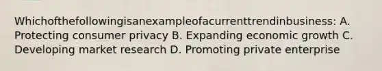 Whichofthefollowingisanexampleofacurrenttrendinbusiness: A. Protecting consumer privacy B. Expanding economic growth C. Developing market research D. Promoting private enterprise