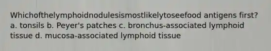 Whichofthelymphoidnodulesismostlikelytoseefood antigens first? a. tonsils b. Peyer's patches c. bronchus-associated lymphoid tissue d. mucosa-associated lymphoid tissue