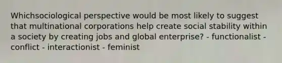 Whichsociological perspective would be most likely to suggest that multinational corporations help create social stability within a society by creating jobs and global enterprise? - functionalist - conflict - interactionist - feminist