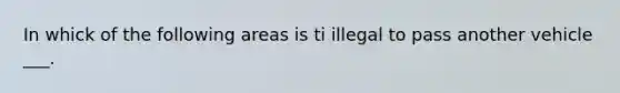 In whick of the following areas is ti illegal to pass another vehicle ___.