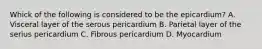 Whick of the following is considered to be the epicardium? A. Visceral layer of the serous pericardium B. Parietal layer of the serius pericardium C. Fibrous pericardium D. Myocardium