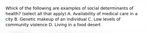 Whick of the following are examples of social determinants of health? (select all that apply) A. Availability of medical care in a city B. Genetic makeup of an individual C. Low levels of community violence D. Living in a food desert