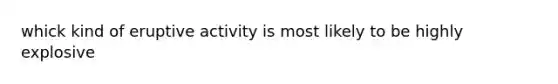 whick kind of eruptive activity is most likely to be highly explosive