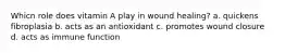 Whicn role does vitamin A play in wound healing? a. quickens fibroplasia b. acts as an antioxidant c. promotes wound closure d. acts as immune function