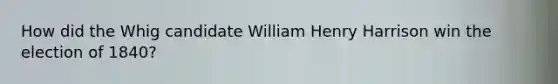 How did the Whig candidate William Henry Harrison win the election of 1840?