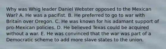 Why was Whig leader Daniel Webster opposed to the Mexican War? A. He was a pacifist. B. He preferred to go to war with Britain over Oregon. C. He was known for his adamant support of pro-Mexican policies. D. He believed Texas could be acquired without a war. E. He was convinced that the war was part of a Democratic scheme to add more slave states to the union.