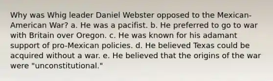 Why was Whig leader Daniel Webster opposed to the Mexican-American War? a. He was a pacifist. b. He preferred to go to war with Britain over Oregon. c. He was known for his adamant support of pro-Mexican policies. d. He believed Texas could be acquired without a war. e. He believed that the origins of the war were "unconstitutional."