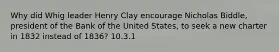 Why did Whig leader Henry Clay encourage Nicholas Biddle, president of the Bank of the United States, to seek a new charter in 1832 instead of 1836? 10.3.1