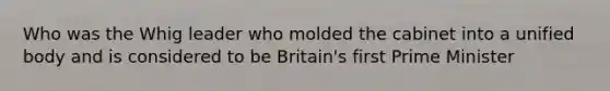 Who was the Whig leader who molded the cabinet into a unified body and is considered to be Britain's first Prime Minister