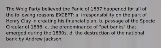 The Whig Party believed the Panic of 1837 happened for all of the following reasons EXCEPT: a. irresponsibility on the part of Henry Clay in creating his financial plan. b. passage of the Specie Circular of 1836. c. the predominance of "pet banks" that emerged during the 1830s. d. the destruction of the national bank by Andrew Jackson.