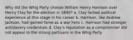 Why did the Whig Party choose William Henry Harrison over Henry Clay for the election in 1840? a. Clay lacked political experience at this stage in his career b. Harrison, like Andrew Jackson, had gained fame as a war hero c. Harrison had stronger antislavery credentials d. Clay's reputation as a compromiser did not appeal to the strong partisans in the Whig Party