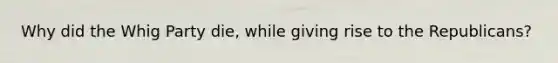 Why did the Whig Party die, while giving rise to the Republicans?