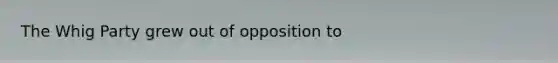 The Whig Party grew out of opposition to