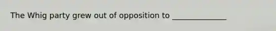 The Whig party grew out of opposition to ______________