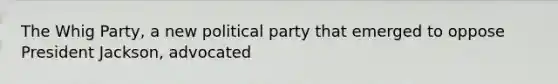 The Whig Party, a new political party that emerged to oppose President Jackson, advocated