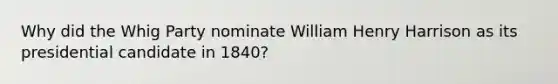 Why did the Whig Party nominate William Henry Harrison as its presidential candidate in 1840?