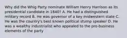 Why did the Whig Party nominate William Henry Harrison as its presidential candidate in 1840? A. He had a distinguished military record B. He was governor of a key midwestern state C. He was the country's best known political stump speaker D. He was a wealthy industrialist who appealed to the pro-business elements of the party