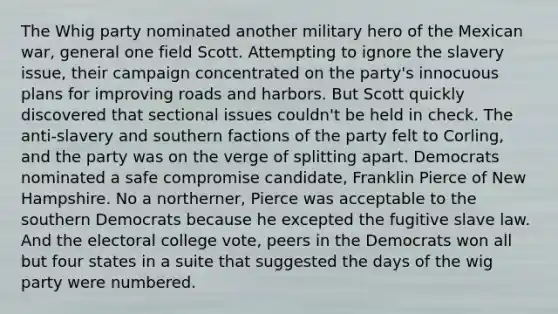 The Whig party nominated another military hero of the Mexican war, general one field Scott. Attempting to ignore the slavery issue, their campaign concentrated on the party's innocuous plans for improving roads and harbors. But Scott quickly discovered that sectional issues couldn't be held in check. The anti-slavery and southern factions of the party felt to Corling, and the party was on the verge of splitting apart. Democrats nominated a safe compromise candidate, Franklin Pierce of New Hampshire. No a northerner, Pierce was acceptable to the southern Democrats because he excepted the fugitive slave law. And the electoral college vote, peers in the Democrats won all but four states in a suite that suggested the days of the wig party were numbered.