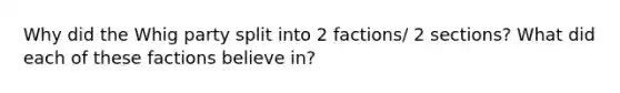 Why did the Whig party split into 2 factions/ 2 sections? What did each of these factions believe in?