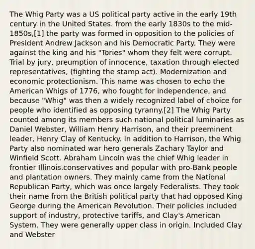 The Whig Party was a US political party active in the early 19th century in the United States. from the early 1830s to the mid-1850s,[1] the party was formed in opposition to the policies of President Andrew Jackson and his Democratic Party. They were against the king and his "Tories" whom they felt were corrupt. Trial by jury, preumption of innocence, taxation through elected representatives, (fighting the stamp act). Modernization and economic protectionism. This name was chosen to echo the American Whigs of 1776, who fought for independence, and because "Whig" was then a widely recognized label of choice for people who identified as opposing tyranny.[2] The Whig Party counted among its members such national political luminaries as Daniel Webster, William Henry Harrison, and their preeminent leader, Henry Clay of Kentucky. In addition to Harrison, the Whig Party also nominated war hero generals Zachary Taylor and Winfield Scott. Abraham Lincoln was the chief Whig leader in frontier Illinois.conservatives and popular with pro-Bank people and plantation owners. They mainly came from the National Republican Party, which was once largely Federalists. They took their name from the British political party that had opposed King George during the American Revolution. Their policies included support of industry, protective tariffs, and Clay's American System. They were generally upper class in origin. Included Clay and Webster