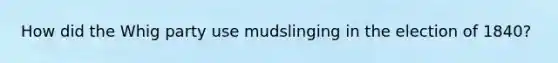 How did the Whig party use mudslinging in the election of 1840?