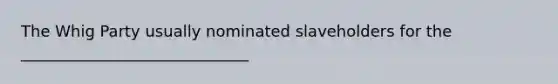 The Whig Party usually nominated slaveholders for the _____________________________