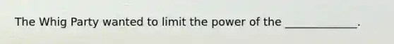 The Whig Party wanted to limit the power of the _____________.