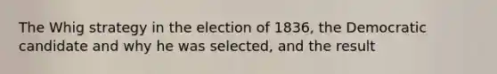 The Whig strategy in the election of 1836, the Democratic candidate and why he was selected, and the result