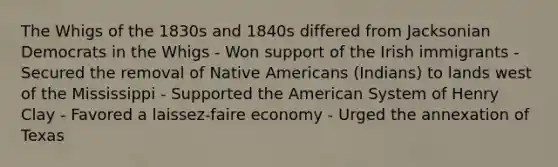 The Whigs of the 1830s and 1840s differed from Jacksonian Democrats in the Whigs - Won support of the Irish immigrants - Secured the removal of Native Americans (Indians) to lands west of the Mississippi - Supported the American System of Henry Clay - Favored a laissez-faire economy - Urged the annexation of Texas