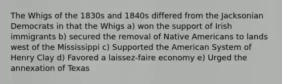 The Whigs of the 1830s and 1840s differed from the Jacksonian Democrats in that the Whigs a) won the support of Irish immigrants b) secured the removal of Native Americans to lands west of the Mississippi c) Supported the American System of Henry Clay d) Favored a laissez-faire economy e) Urged the annexation of Texas