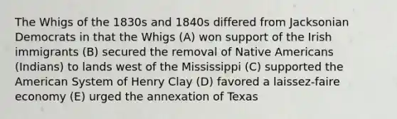 The Whigs of the 1830s and 1840s differed from Jacksonian Democrats in that the Whigs (A) won support of the Irish immigrants (B) secured the removal of Native Americans (Indians) to lands west of the Mississippi (C) supported the American System of Henry Clay (D) favored a laissez-faire economy (E) urged the annexation of Texas