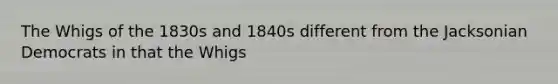 The Whigs of the 1830s and 1840s different from the Jacksonian Democrats in that the Whigs