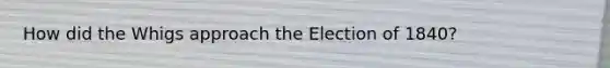 How did the Whigs approach the Election of 1840?