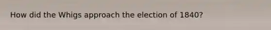 How did the Whigs approach the election of 1840?