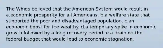 The Whigs believed that the American System would result in a.economic prosperity for all Americans. b.a welfare state that supported the poor and disadvantaged population. c.an economic boost for the wealthy. d.a temporary spike in economic growth followed by a long recovery period. e.a drain on the federal budget that would lead to economic stagnation.