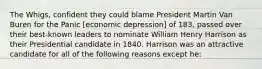 The Whigs, confident they could blame President Martin Van Buren for the Panic [economic depression] of 183, passed over their best-known leaders to nominate William Henry Harrison as their Presidential candidate in 1840. Harrison was an attractive candidate for all of the following reasons except he: