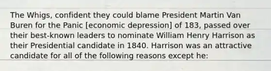 The Whigs, confident they could blame President Martin Van Buren for the Panic [economic depression] of 183, passed over their best-known leaders to nominate William Henry Harrison as their Presidential candidate in 1840. Harrison was an attractive candidate for all of the following reasons except he: