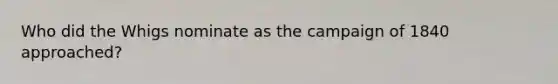 Who did the Whigs nominate as the campaign of 1840 approached?