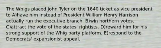 The Whigs placed John Tyler on the 1840 ticket as vice president to A)have him instead of President William Henry Harrison actually run the executive branch. B)win northern votes. C)attract the vote of the states' rightists. D)reward him for his strong support of the Whig party platform. E)respond to the Democrats' expansionist appeal.