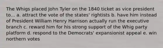 The Whigs placed John Tyler on the 1840 ticket as vice president to... a. attract the vote of the states' rightists b. have him instead of President William Henry Harrison actually run the executive branch c. reward him for his strong support of the Whig party platform d. respond to the Democrats' expansionist appeal e. win northern votes